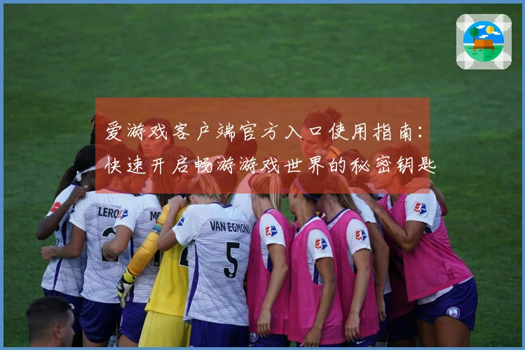 爱游戏客户端官方入口使用指南：快速开启畅游游戏世界的秘密钥匙